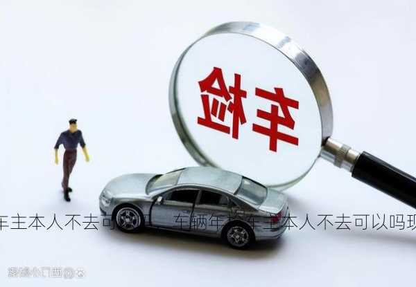 车辆年检车主本人不去可以吗，车辆年检车主本人不去可以吗现在