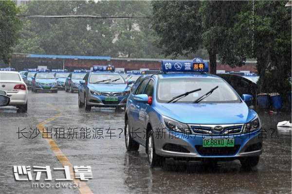 长沙出租新能源车？长沙新能源汽车租赁平台？