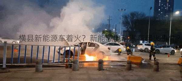 横县新能源车着火？新能源电动汽车起火事件？