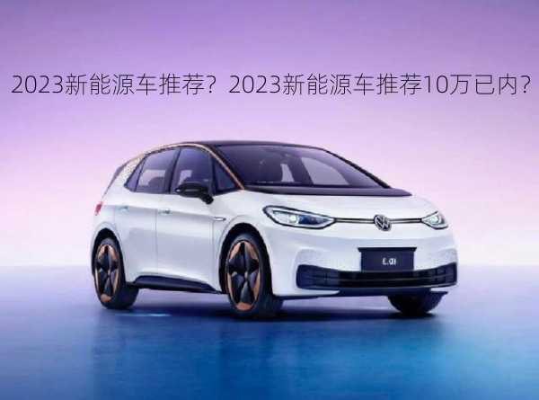 2023新能源车推荐？2023新能源车推荐10万已内？