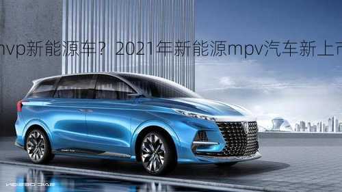 mvp新能源车？2021年新能源mpv汽车新上市？